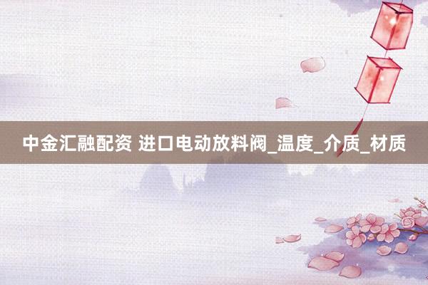 中金汇融配资 进口电动放料阀_温度_介质_材质