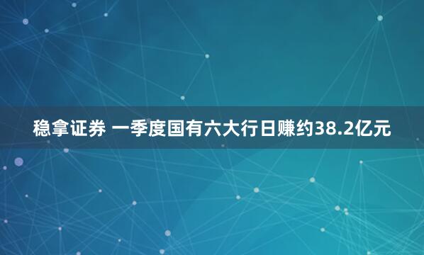 稳拿证券 一季度国有六大行日赚约38.2亿元