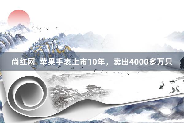 尚红网  苹果手表上市10年，卖出4000多万只