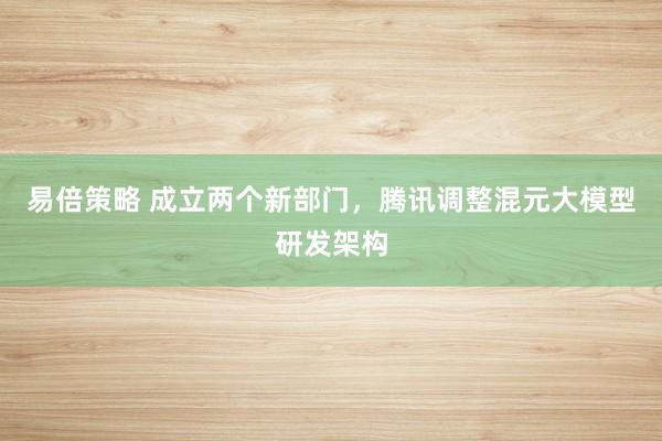 易倍策略 成立两个新部门，腾讯调整混元大模型研发架构