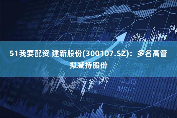 51我要配资 建新股份(300107.SZ)：多名高管拟减持股份
