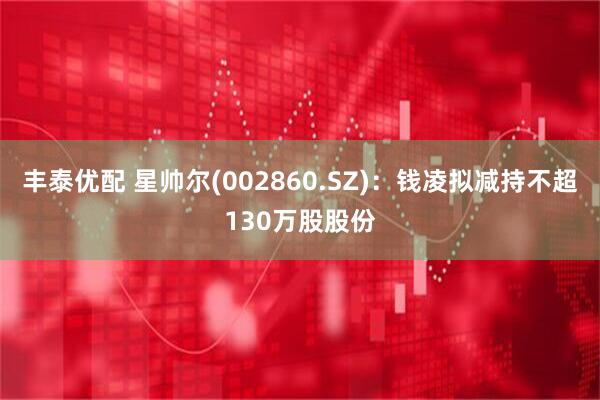 丰泰优配 星帅尔(002860.SZ)：钱凌拟减持不超130万股股份