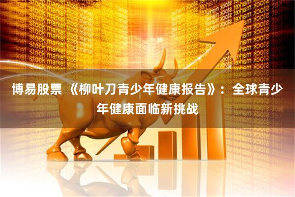 博易股票 《柳叶刀青少年健康报告》：全球青少年健康面临新挑战