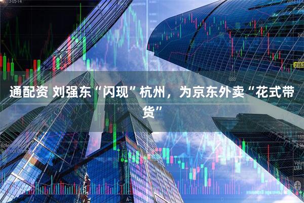 通配资 刘强东“闪现”杭州，为京东外卖“花式带货”