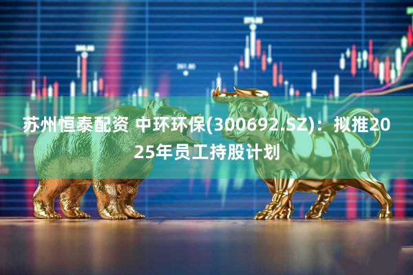 苏州恒泰配资 中环环保(300692.SZ)：拟推2025年员工持股计划