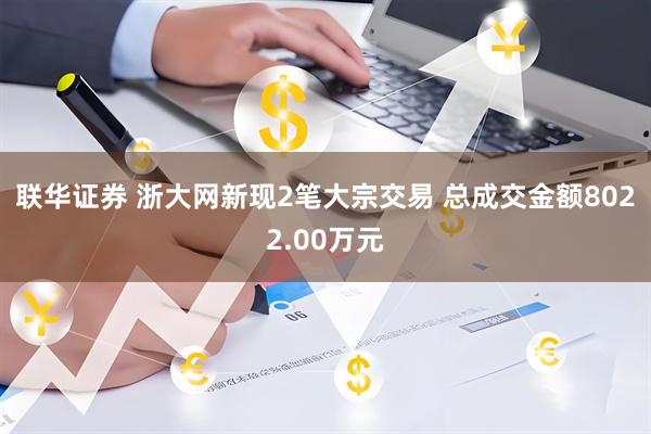联华证券 浙大网新现2笔大宗交易 总成交金额8022.00万元