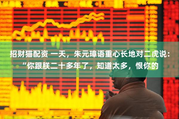 招财猫配资 一天，朱元璋语重心长地对二虎说：“你跟朕二十多年了，知道太多，恨你的